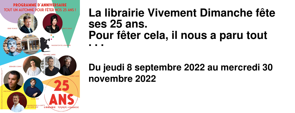 La librairie Vivement Dimanche f�te ses 25 ans. Pour f�ter cela, il nous a paru tout naturel de commencer par un quizz musical anim� par l'ami Didier Tronchet, afin d'adoucir le retour au boulot en chansons, et que chacun.e puisse exhiber son bronzage et sa bonne mine post cong�s d'�t�. Puis, nous vous proposons tout l'automne des rencontres avec nos auteur.e.s embl�matiques, qui ont d�j� particip� � une ou plusieurs rencontres � la librairie, avec lesquels le moment �tait si magique qu'� la faveur de leur dernier livre nous leur proposons de refaire un tour par la Croix-Rousse. Par ordre d'apparition : Brigitte Giraud - la premi�re � �tre venue d�dicacer son premier ouvrage La chambre des parents, en 1997 -, B�reng�re Cournut, Laurent Gaud�, Hugo Boris, Olivier Adam. Nous avons aussi la chance de vous proposer une formule in�dite de petit d�jeuner avec Emmanuel Carr�re que nous suivons assid�ment depuis L'adversaire en 2000 (�d POL). Nous reprenons aussi une tradition mise � mal par les restrictions sanitaires : la soir�e de rentr�e litt�raire ! Vous apportez de quoi grignoter, nous nous occupons de la boisson, et chaque libraire vous fait part de son coup de coeur parmi les romans de la rentr�e. Nous vous proposerons �galement de rencontrer Sabine Wespieser pour f�ter ses 20 ans, nos 25 ans et tous les livres qu'elle a �dit� et que nous avons tant aim� ! Et avec tout �a : le covid, la marche du monde, etc. Nous n'avons pas pu inaugurer nos nouveaux lieux ! Pour rattraper le coup nous pr�voyons � la Benjamine une journ�e enti�re, le 17 septembre, avec un spectacle musical, des d�dicaces, un atelier d'�criture pour les ados et un ap�ro en musique pour tout le monde, dans la rue, en fin de journ�e. Car nous profiterons d'une rue du Mail pi�tonne, Braderie oblige ! Nous inaugurerons �galement la Cadette et l'univers du voyage et de la nature qui vous y sont propos�s parmi tant d'autres, avec Alexis Jenni, notre auteur Lyonnais favori, Goncourt en 2011 pour L'art fran�ais de la guerre, qui viendra nous pr�senter Nansen, un passeport pour les apatrides (�ditions Paulsen) en novembre. Renseignements et inscription en Librairie. Abonnez-vous � la Newsletter pour en savoir plus !