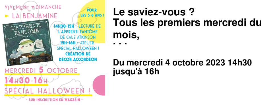 Le saviez-vous ? Tous les premiers mercredi du mois, La Benjamine vous propose une lecture et un atelier cr�atif pour les plus jeunes ! pour en savoir plus, rendez vous � la Benjamine, directement en caisse ou sur le tableau de l'entr�e ! Vous pouvez aussi jeter un %u0153il � l'onglet agenda du site ! Mercredi 4 octobre de 14h30 � 16h � La Benjamine Mercredi sp�cial HALLOWEEN pour les 5-8 ans ! - 14h30 - Une lecture de L'apprenti Fant�me de Cale Atkinson, [�ditions Kimane] - 15h - Un Atelier de cr�ation de d�cor en accord�on de petits fant�mes d'Halloween. Inscrivez-vous � La Benjamine ! Attention il reste peu de place !