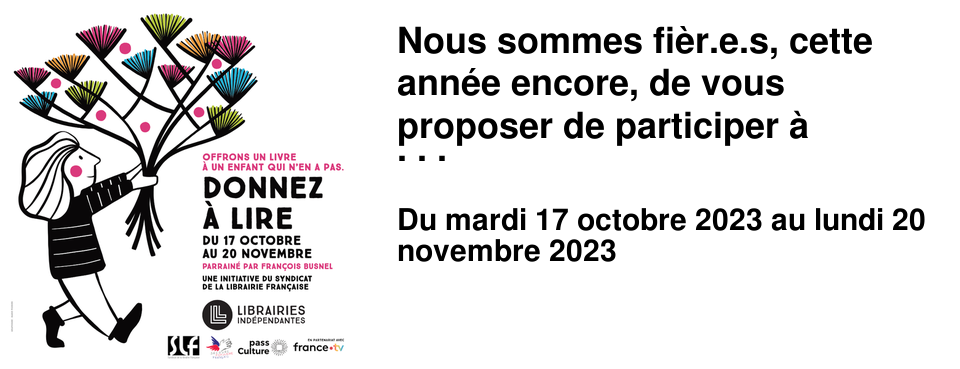Nous sommes fi�r.e.s, cette ann�e encore, de vous proposer de participer � Donnez � lire. Cette op�ration a vu le jour dans votre librairie il y a 9 ans, et le principe en est si simple qu'il s'est �tendu au r�seau des librairies ind�pendantes. Aujourd'hui 680 librairies y participent sur tout le territoire. 16 000 livres ont �t� collect�s en 2022, et nous ne pouvons qu'esp�rer faire encore mieux cette ann�e. Le principe est donc tr�s simple : lorsque vous vous rendrez dans l'une de nos 3 librairies vous pourrez choisir un livre jeunesse que vous rajouterez � vos achats du jour. Vous remettrez ce livre � votre libraire, et le comit� local du 4�me arrondissement du Secours Populaire se chargera de l'offrir � un enfant qui n'a pas ou peu de livres. Nous savons que le go�t de la lecture s'acquiert d�s le plus jeune �ge, et qu'un livre permet de s'�vader, de comprendre mieux le monde et les autres, de poss�der un vocabulaire riche et vari�, propice � exprimer aussi bien des sentiments que des revendications. Nous ne pouvons que souhaiter qu'un maximum d'enfants puissent profiter pleinement de toutes ces vertus. Nous comptons particuli�rement sur votre g�n�rosit� cette ann�e car notre Comit� local nous a annonc� suivre 143 enfants cette ann�e, et nous voulons tous les g�ter, et doublement si possible. Il existe des livres � tout petits prix, c'est le contenu qui en fait la qualit�, alors n'h�sitez pas, et demandez conseil � vos libraires !