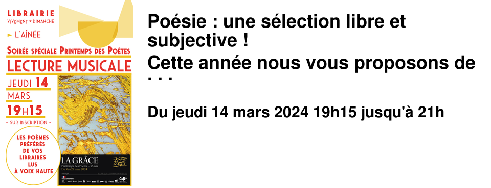 Po�sie : une s�lection libre et subjective ! Cette ann�e nous vous proposons de f�ter Le Printemps des Po�tes en partageant un temps de lecture � voix haute. Chaque libraire a choisi pour l'occasion son po�me pr�f�r� depuis toujours, ou bien celui qui colle si bien au v�cu du moment, ou celui qui l'a fait sourire, vibrer, penser, r�ver, mis KO... Nous avons demand� � Agathe Simon et Pascaline Morel de mettre en voix cette s�lection de l'�quipe. Le 14 mars � 19h15 � l'A�n�e Nous pourrons profiter tous ensemble de la lecture � voix haute de cette s�lection �clectique de textes classiques et contemporains accompagn�e de Dominique Dalmasso � la clarinette. Nous vous offrirons ensuite un verre, afin de trinquer ensemble � l'ivresse et � la gr�ce des mots ! Inscrivez-vous, venez avec vos proches, vos amis, car la po�sie c'est avant tout un partage.