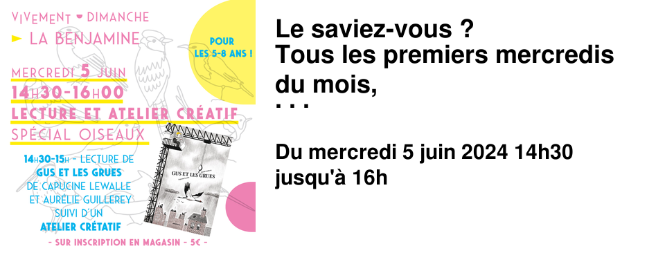 Le saviez-vous ? Tous les premiers mercredis du mois, La Benjamine vous propose une lecture et un atelier cr�atif pour les plus jeunes au tarif de 5&euro;. Pour en savoir plus, rendez-vous � la Benjamine, directement en caisse ou sur le tableau de l'entr�e. Vous pouvez aussi jeter un %u0153il � l'onglet agenda du site. Mercredi 5 juin de 14h30 � 16h � La Benjamine Mercredi sp�cial OISEAUX pour les 5-8 ans ! - 14h30 - Une lecture de Gus et les Grues de Capucine Lewalle et Aur�lie Guillerey, �ditions Amaterra - 15h - Un Atelier de cr�atif sp�ciale oiseaux Inscrivez-vous � La Benjamine ! Attention il reste peu de place !