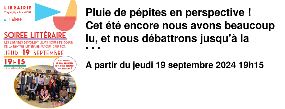 Pluie de p�pites en perspective ! Cet �t� encore nous avons beaucoup lu, et nous d�battrons jusqu'� la derni�re minute afin de vous pr�senter la quintessence de la rentr�e litt�raire. Jeudi 19 septembre � 19h15 � L'A�n�e L'�quipe de libraires vous d�voilera ses coups de c%u0153ur, chacun.e avec ses mots, sa personnalit� et sa sensibilit�. D�nicher toutes sortes de voix (�mouvantes, intrigantes, �tonnantes) est notre mani�re � nous de vous aider � vous orienter parmi les 459 romans qui paraissent � l'automne. Et qui sait ? Les livres repr�sentent peut-�tre la chance de mieux comprendre le monde fou et merveilleux dans lequel nous vivons ? Nous profiterons de cette soir�e pour �voquer notre beau programme, et trinquer, � vous, � nous, � la litt�rature ! Comme � l'accoutum�e, nous nous occupons des boissons, et si vous le pouvez vous apportez de quoi grignoter. N'h�sitez pas � venir accompagn�.e.s, l'id�e est de partager cette soir�e de d�couvertes avec le plus de monde possible. Pr�venez vos ami.e.s, et inscrivez-vous en librairie et sur notre site ou ci-dessous au plus vite car vous le savez nos �v�nements sont pris�s et le nombre de places est limit�. Nous avons h�te de vous y retrouver !