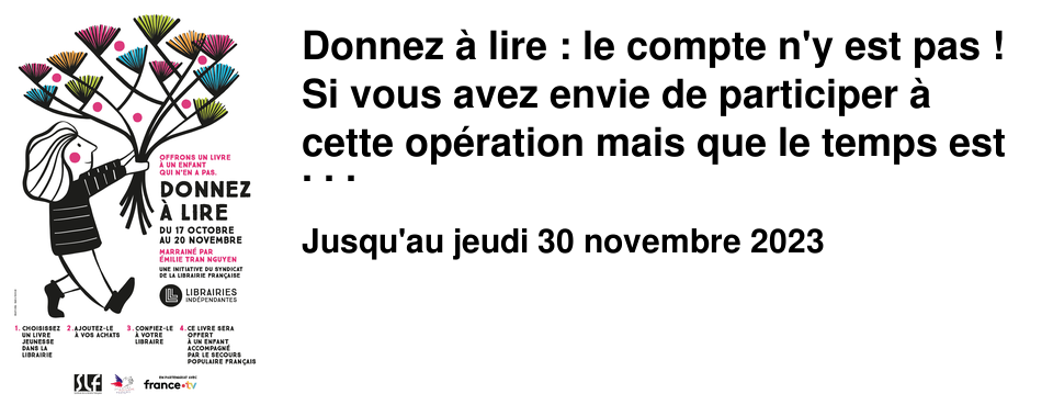 Donnez � lire : le compte n'y est pas ! Si vous avez envie de participer � cette op�ration mais que le temps est pass� trop vite, ou que vous avez oubli�, ou pas pris le temps de voir de quoi il s'agissait sachez que nous la prolongeons jusqu'au samedi 30 novembre. Nous ne sommes pas encore parvenus � collecter suffisamment de livres. Cette ann�e l'antenne du secours populaire de la Croix-Rousse accompagne 157 enfants et adolescents. Habituellement nous parvenons � leur remettre 3 livres par enfant. Nous n'atteindrons pas cette quantit�, mais nous avons fix� un 1er objectif atteignable d'un livre par enfant. Pour nous aider � atteindre ce 1er objectif, il nous faut encore : 1 livres pour des enfants de 9-10 ans 5 livres pour des enfants de 11-12 ans 1 livre pour un enfant de 12-13 ans 2 livres pour des ados de 15-16 ans 6 livres pour des ados de 16-17 ans Et si vous r�pondez massivement � l'appel, l'id�al (2�me objectif !) serait que nous r�coltions environ 130 livres suppl�mentaires, tous �ges confondus. Ainsi, gr�ce � vous, les b�n�voles du Secours Populaire de notre quartier pourront offrir un deuxi�me livre � chacun de ces enfants lors de leur anniversaire. Sachez qu'il existe de tr�s jolies collections � tous les prix (� partir de 5&euro;), et que les libraires se feront un plaisir de vous conseiller et vous guider en vous indiquant en temps r�el les besoins pr�cis qui resteront � pourvoir. Un grand merci d'avance � celles et ceux qui sont en mesure de se mobiliser et qui vont franchir le pas !