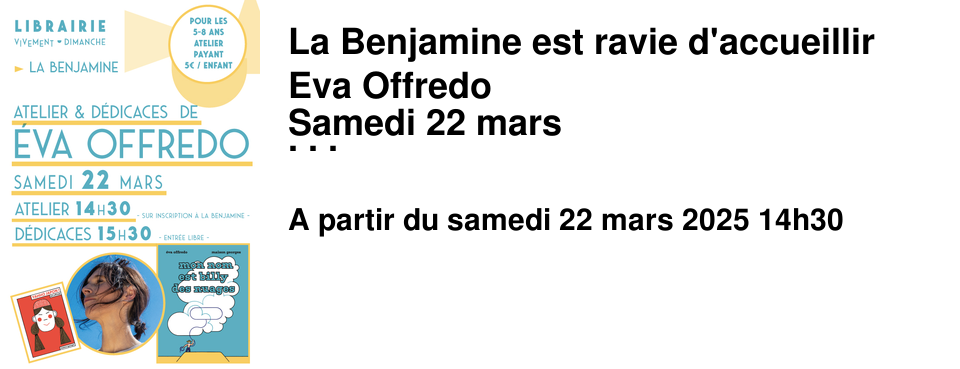 La Benjamine est ravie d'accueillir Eva Offredo Samedi 22 mars Au programme : - 14h30 un atelier cr�atif pour les enfants de 5-8 ans - PEINDRE LE CIEL EN BLEU - Atelier d'art postal - Mise sous pli d'un morceau de ciel bleu et son nuage pour l'envoyer � un �tre cher. Atelier payant : 5&euro; par enfant - � partir de 15h30 une s�ance de d�dicaces ouverte � tous !