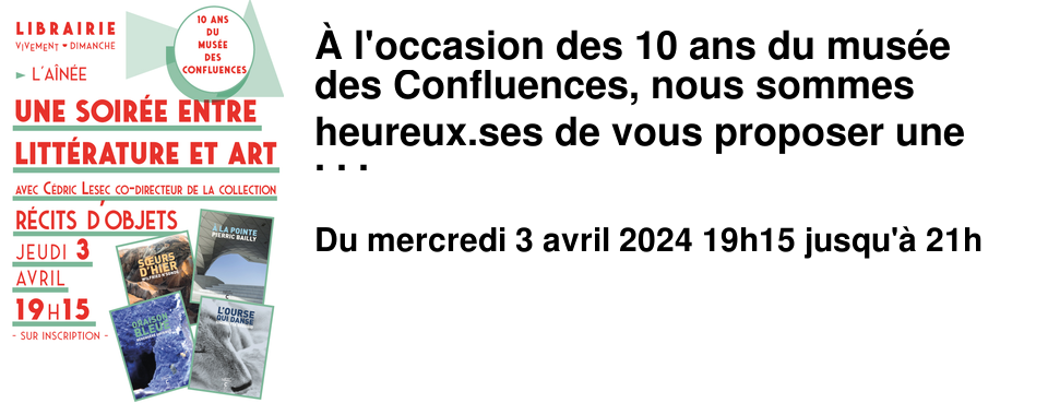 � l'occasion des 10 ans du mus�e des Confluences, nous sommes heureux.ses de vous proposer une soir�e entre litt�rature et art avec C�dric Lesec co-directeur de la collection litt�raire R�cits d'objets. Jeudi 3 avril � 19h15 � l'A�n�e - Rencontre sur inscription - La collection R�cits d'objets : Depuis 2014, le mus�e des Confluences co-�dite la collection litt�raire R�cits d'objets avec les �ditions Cambourakis. L'objectif de cette collection est de raconter l'histoire de l'humanit� et du vivant en faisant dialoguer sciences naturelles et sciences humaines. Pour cela un principe simple : inviter une autrice ou un auteur � faire d'un objet du mus�e le c%u0153ur d'une fiction. Des auteurs.rices tel.les que Simonetta Greggio, Ananda Devi, B�reng�re Cournut, Pierric Bailly ou Wilfried N'Sond� ont mis en sc�ne un objet ou le mus�e lui-m�me en s'emparant d'une statue inuit, d'une momie de femme, d'une azurite, ou encore des sculptures des trois femmes hominid�s. C�dric Lesec est directeur des relations ext�rieures et de la diffusion du mus�e des Confluences. Ancien �l�ve de l'�cole du Louvre, il est sp�cialiste d'histoire de la photographie et pr�pare � l'�cole Pratique des Hautes �tudes, une th�se portant sur la r�ception de l'art roman au XXe si�cle, � travers l'histoire des �ditions Zodiaque.